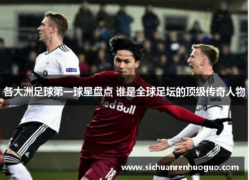 各大洲足球第一球星盘点 谁是全球足坛的顶级传奇人物