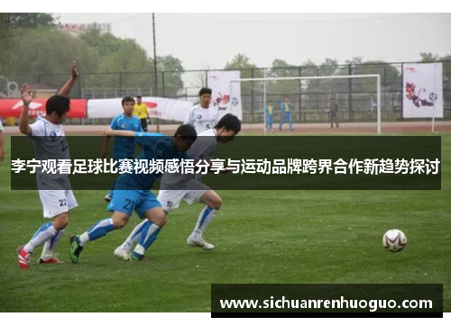 李宁观看足球比赛视频感悟分享与运动品牌跨界合作新趋势探讨